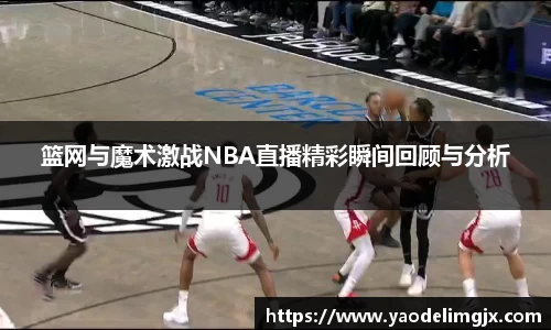 篮网与魔术激战NBA直播精彩瞬间回顾与分析